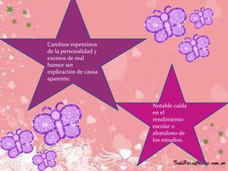 Cambios repentinos de la personalidad y excesos de mal humor sin explicación de causa aparente.  Notable caída en el rendimiento escolar o abandono de los estudios.  