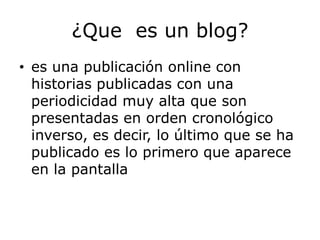 ¿Que es un blog?
• es una publicación online con
  historias publicadas con una
  periodicidad muy alta que son
  presentadas en orden cronológico
  inverso, es decir, lo último que se ha
  publicado es lo primero que aparece
  en la pantalla
 