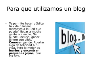 Para que utilizamos un blog

• Te permite hacer pública
  tu vida o lanzar
  mensajes a la Red que
  pueden llegar a mucha
  gente o a nadie. Se
  puede, incluso, ganar
  dinero con ellos.
  Conocer gente. Aportar
  algo de felicidad a tu
  vida. Pero lo mejor es
  leerlos y encontrar
  pequeñas joyas, que
  las hay.
 