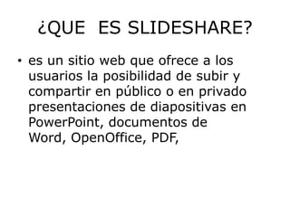 ¿QUE ES SLIDESHARE?
• es un sitio web que ofrece a los
  usuarios la posibilidad de subir y
  compartir en público o en privado
  presentaciones de diapositivas en
  PowerPoint, documentos de
  Word, OpenOffice, PDF,
 