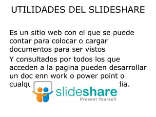UTILIDADES DEL SLIDESHARE

Es un sitio web con el que se puede
contar para colocar o cargar
documentos para ser vistos
Y consultados por todos los que
acceden a la pagina pueden desarrollar
un doc enn work o power point o
cualquier herramienta multimedia.
 