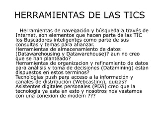 HERRAMIENTAS DE LAS TICS
  Herramientas de navegación y búsqueda a través de
Internet, son elementos que hacen parte de las TIC
los Buscadores inteligentes como parte de sus
consultas y temas para afianzar.
Herramientas de almacenamiento de datos
(Datawarehousing y Datawarehouse)? aun no creo
que se han planteado?
Herramientas de organizacion y refinamiento de datos
para análisis y toma de decisiones (Datamining) estan
dispuestos en estos terminos?
Tecnologías push para acceso a la información y
canales de distribución (Webcasting), quizas?
Asistentes digitales personales (PDA) creo que la
tecnologia ya esta en esto y nosotros nos vastamos
con una conexion de modem ???
 