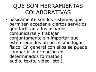 QUE SON HERRAMIENTAS
      COLABORATIVAS
• básicamente son los sistemas que
  permiten acceder a ciertos servicios
  que facilitan a los usuarios
  comunicarse y trabajar
  conjuntamente sin importar que
  estén reunidos un un mismo lugar
  físico. En general con ellos se puede
  compartir información en
  determinados formatos (
  audio, texto, video, etc ),
 