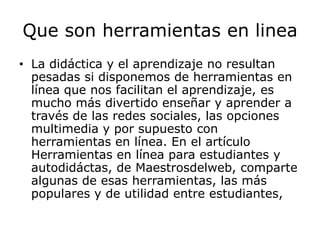 Que son herramientas en linea
• La didáctica y el aprendizaje no resultan
  pesadas si disponemos de herramientas en
  línea que nos facilitan el aprendizaje, es
  mucho más divertido enseñar y aprender a
  través de las redes sociales, las opciones
  multimedia y por supuesto con
  herramientas en línea. En el artículo
  Herramientas en línea para estudiantes y
  autodidáctas, de Maestrosdelweb, comparte
  algunas de esas herramientas, las más
  populares y de utilidad entre estudiantes,
 
