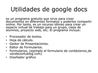 Utilidades de google docs
es un programa gratuito que sirve para crear
documentos en diferentes formatos y poderlos compartir
online. Por tanto, es un recurso idóneo para crear un
espacio virtual de trabajo para un grupo, clase de
alumnos, proyecto web, etc. El programa incluye:

• Procesador de textos.
• Hoja de cálculo.
• Gestor de Presentaciones.
• Editor de Formularios.
• Formularios. (ejemplo el formulario de contáctenos de
  vendecontublog.com)
• Diseñador gráfico
 