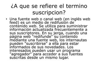 ¿A que se refiere el termino
         suscripcion?
• Una fuente web o canal web (en inglés web
  feed) es un medio de redifusión de
  contenido web. Se utiliza para suministrar
  información actualizada frecuentemente a
  sus suscriptores. En su jerga, cuando una
  página web "redifunde" su contenido
  mediante una fuente web, los internautas
  pueden "suscribirse" a ella para estar
  informados de sus novedades. Los
  interesados pueden usar un programa
  "agregador" para acceder a sus fuentes
  suscritas desde un mismo lugar.
 