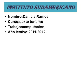 INSTITUTO SUDAMERICANO
•   Nombre:Daniela Ramos
•   Curso:sexto turismo
•   Trabajo:computacion
•   Año lectivo:2011-2012
 