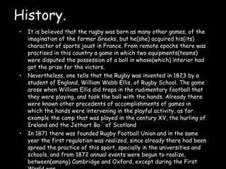 History. It is believed that the rugby was born as many other games, of the imagination of the former Greeks, but he(she) acquired his(its) character of sports joust in France. From remote epochs there was practised in this country a game in which two equipments(teams) were disputed the possession of a ball in whose(which) interior had got the prize for the victors.  Nevertheless, one tells that the Rugby was invented in 1823 by a student of England, William Webb Ellis, of Rugby School. The game arose when William Ellis did traps in the rudimentary football that they were playing, and took the ball with the hands. Already there were known other precedents of accomplishments of games in which the hands were intervening in the playful activity, as for example the camp that was played in the century XV, the hurling of Ireland and the Jethart Ba ' of Scotland In 1871 there was founded Rugby Football Union and in the same year the first regulation was realized, since already there had been spread the practice of this sport, specially in the universities and schools, and from 1872 annual events were begun to realize, between(among) Cambridge and Oxford, except during the First World war.  