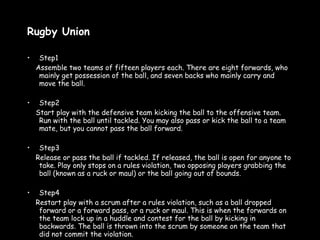 Rugby Union Step1 Assemble two teams of fifteen players each. There are eight forwards, who mainly get possession of the ball, and seven backs who mainly carry and move the ball.  Step2 Start play with the defensive team kicking the ball to the offensive team. Run with the ball until tackled. You may also pass or kick the ball to a team mate, but you cannot pass the ball forward.  Step3 Release or pass the ball if tackled. If released, the ball is open for anyone to take. Play only stops on a rules violation, two opposing players grabbing the ball (known as a ruck or maul) or the ball going out of bounds.  Step4 Restart play with a scrum after a rules violation, such as a ball dropped forward or a forward pass, or a ruck or maul. This is when the forwards on the team lock up in a huddle and contest for the ball by kicking in backwards. The ball is thrown into the scrum by someone on the team that did not commit the violation.  