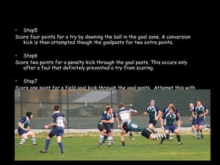 Step5 Score four points for a try by downing the ball in the goal zone. A conversion kick is then attempted though the goalposts for two extra points.  Step6 Score two points for a penalty kick through the goal posts. This occurs only after a foul that definitely prevented a try from scoring.  Step7 Score one point for a field goal kick through the goal posts.  Attempt this with a drop kick while the ball is in play.   