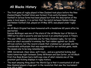 All Blacks History   The first game of rugby played in New Zealand took place before the New Zealand Rugby Football Union was formed. From early European times, football in various forms had been played but from the description of the game in local papers, it is certain that the match between Nelson College and Nelson football club, played on 14 May 1870, was played under rugby rules An All Black Original has been honoured with a headstone 60 years after he was buried.  Duncan McGregor was one of the stars of the All Blacks tour of Britain in 1905 but he died in poverty and was buried in an unmarked grave in Timaru The year 1956 was a memorable one for New Zealand rugby, for not only were our elect successful in winning the Test rubber against our South African visitors, but the record crowds that crammed our grounds, and the considerable enthusiasm that was engendered for our national game, made the season one to be long remembered. 1959, Carisbrook. Clear skies, soft track... and as a potential kicking duel looms tomorrow night between Jonny Wilkinson and Dan Carter, ex-All Black first-five Ross Brown had a ball’s eye view of what remains one of the greatest goal-kicking displays in rugby history The most amazing thing about the World Cup is that it eventuated at all and New Zealand played a huge part in the revolution that saw the tournament kick off in 1987 . 