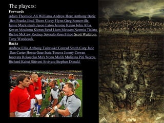The players: Forwards Adam Thomson   Ali Williams   Andrew Hore   Anthony Boric Ben Franks   Brad Thorn   Corey Flynn   Greg Somerville   Jamie Mackintosh   Jason Eaton   Jerome Kaino   John Afoa   Keven Mealamu   Kieran Read   Liam Messam   Neemia Tialata   Richie McCaw   Rodney So'oialo   Ross Filipo  Scott Waldrom   Tony Woodcock   Backs Andrew Ellis   Anthony Tuitavake   Conrad Smith   Cory Jane Dan Carter   Hosea Gear   Isaia Toeava   Jimmy Cowan   Josevata Rokocoko   Ma'a Nonu   Malili Muliaina   Piri Weepu   Richard Kahui   Sitiveni Sivivatu   Stephen Donald   