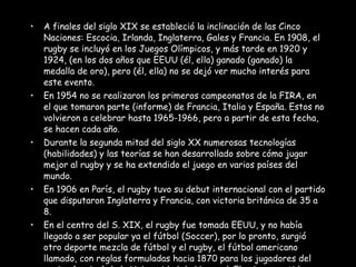 A finales del siglo XIX se estableció la inclinación de las Cinco Naciones: Escocia, Irlanda, Inglaterra, Gales y Francia. En 1908, el rugby se incluyó en los Juegos Olímpicos, y más tarde en 1920 y 1924, (en los dos años que EEUU (él, ella) ganado (ganado) la medalla de oro), pero (él, ella) no se dejó ver mucho interés para este evento. En 1954 no se realizaron los primeros campeonatos de la FIRA, en el que tomaron parte (informe) de Francia, Italia y España. Estos no volvieron a celebrar hasta 1965-1966, pero a partir de esta fecha, se hacen cada año. Durante la segunda mitad del siglo XX numerosas tecnologías (habilidades) y las teorías se han desarrollado sobre cómo jugar mejor al rugby y se ha extendido el juego en varios países del mundo. En 1906 en París, el rugby tuvo su debut internacional con el partido que disputaron Inglaterra y Francia, con victoria británica de 35 a 8. En el centro del S. XIX, el rugby fue tomada EEUU, y no había llegado a ser popular ya el fútbol (Soccer), por lo pronto, surgió otro deporte mezcla de fútbol y el rugby, el fútbol americano llamado, con reglas formuladas hacia 1870 para los jugadores del equipo (equipo) de la Universidad de Harvard. El primer partido (juego) se jugó en 1874. 