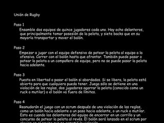 Unión de Rugby Paso 1 Ensamble dos equipos de quince jugadores cada uno. Hay ocho delanteros, que principalmente tomar posesión de la pelota, y siete backs que en su mayoría transportar y mover el balón. Paso 2 Empezar a jugar con el equipo defensivo de patear la pelota al equipo a la ofensiva. Correr con el balón hasta que afrontar. También puede pasar o patear la pelota a un compañero de equipo, pero no se puede pasar la pelota hacia adelante. Paso 3 Puesta en libertad o pasar el balón si abordados. Si se libera, la pelota está abierto para que cualquiera pueda tener. Juega sólo se detiene en una violación de las reglas, dos jugadores agarrar la pelota (conocido como un ruck o mutilar) o el balón va fuera de límites. Paso 4 Reanudarán el juego con un scrum después de una violación de las reglas, como un balón hacia adelante o un paso hacia adelante, o un ruck o mutilar. Esto es cuando los delanteros del equipo de encerrar en un corrillo y un concurso de patear la pelota al revés. El balón será lanzado en el scrum por alguien en el equipo que no cometió la violación. 