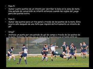Paso 5 Sumar cuatro puntos de un intento por derribar la bola en la zona de meta. Una patada de conversión se intentó entonces cuando las reglas del juego para dos puntos extra. Paso 6 Sumar dos puntos para un tiro penal a través de los postes de la meta. Esto ocurre sólo después de una falta que impidió definitivamente un intento de gol. Step7 Anótese un punto por una patada de gol de campo a través de los postes de la meta. Intento de este con un drop kick, mientras que el balón esté en juego. 