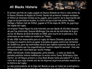 All Blacks Historia   El primer partido de rugby jugado en Nueva Zelanda se llevó a cabo antes de la Nueva Zelanda de Rugby se formó. Desde los primeros tiempos europeos, el fútbol en diversas formas se ha jugado, pero a partir de la descripción del juego en los periódicos locales, lo cierto es que el partido entre Nelson College y Nelson club de fútbol, jugado el 14 de mayo de 1870, se jugó bajo las reglas del rugby Un original Todos Negro ha sido honrado con una lápida de 60 años después de que fue enterrado. Duncan McGregor fue una de las estrellas de la gira de los All Blacks de Gran Bretaña en 1905, pero murió en la pobreza y fue enterrado en una tumba sin nombre en Timaru El año 1956 fue memorable para el rugby de Nueva Zelanda, porque no sólo se elegirá a nuestro éxito en ganar la prueba de goma contra los visitantes de Sudáfrica, pero las multitudes récord que repleta nuestros terrenos, y el gran entusiasmo que fue engendrado por nuestro deporte nacional , hizo una temporada a ser recordado por mucho tiempo. 1959, Carisbrook. Cielos despejados, pista blanda ... y como un duelo de patadas posibles telares mañana por la noche entre Jonny Wilkinson y Dan Carter, ex-All Negro primero y cinco Ross Brown tenía una balla € ™ s de la vista de lo que sigue siendo uno de los mayores objetivos patadas muestra en la historia del rugby Lo más sorprendente de la Copa del Mundo es que en todos los eventuated y Nueva Zelanda jugó un papel muy importante en la revolución que vio el torneo comenzará en 1987. 