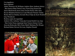 Los jugadores: hacia adelante Adam Thomson Ali Williams Andrew Hore Anthony bórico Ben francos Brad Thorn Corey Flynn Greg Somerville Jamie Mackintosh Jason Eaton Jerome Kaino John Afoa Keven Mealamu Kieran Lee Liam Messam Neemia Tialata Richie McCaw Rodney So'oialo Ross Filipo de Scott Waldrom tony Woodcock Realiza copias de seguridad Andrew Ellis Anthony Tuitavake Conrad Smith Cory Jane Dan Carter Oseas engranaje Isaia Toeava Jimmy Cowan Josevata Rokocoko Ma'a Nonu Malili Muliaina Piri Weepu Richard Kahui Sitiveni Sivivatu, Stephen Donald 