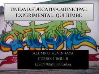 UNIDAD.EDUCATIVA.MUNICIPAL.
 EXPERIMENTAL. QUITUMBE




       ALUMNO: KEVIN JAYA
          CURSO: 1 BGU B
        kevin97bla@hotmail.es
 