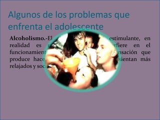Algunos de los problemas que
enfrenta el adolescente
Alcoholismo.-El alcohol no es un estimulante, en
realidad es un depresor que interfiere en el
funcionamiento del cerebro, pero la sensación que
produce hace que los adolescentes se sientan más
relajados y sociables al consumir alcohol.
 