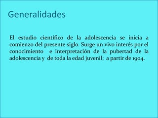 Generalidades

El estudio científico de la adolescencia se inicia a
comienzo del presente siglo. Surge un vivo interés por el
conocimiento e interpretación de la pubertad de la
adolescencia y de toda la edad juvenil; a partir de 1904.
 