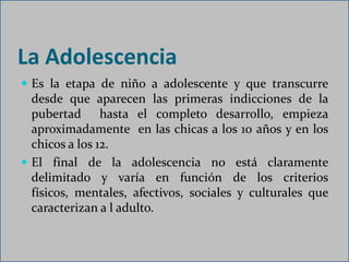 La Adolescencia
 Es la etapa de niño a adolescente y que transcurre
  desde que aparecen las primeras indicciones de la
  pubertad hasta el completo desarrollo, empieza
  aproximadamente en las chicas a los 10 años y en los
  chicos a los 12.
 El final de la adolescencia no está claramente
  delimitado y varía en función de los criterios
  físicos, mentales, afectivos, sociales y culturales que
  caracterizan a l adulto.
 
