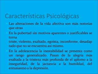 Características Psicológicas
 Las alteraciones de la vida afectiva son más notorias
  que otras
 En la pubertad sin motivos aparentes o justificables se
  torna
  triste, violento, exaltado, egoísta, inconforme, desadap
  tado que no se encuentra así mismo.
 En la adolescencia la inestabilidad se presenta como
  un rango generalizado. Pasan de la alegría más
  exaltada a la tristeza más profunda de el aplomo a la
  inseguridad, de la jactancia a la humildad, del
  entusiasmo a la depresión.
 