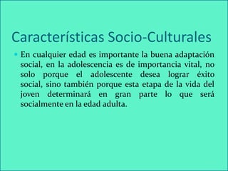 Características Socio-Culturales
 En cualquier edad es importante la buena adaptación
 social, en la adolescencia es de importancia vital, no
 solo porque el adolescente desea lograr éxito
 social, sino también porque esta etapa de la vida del
 joven determinará en gran parte lo que será
 socialmente en la edad adulta.
 