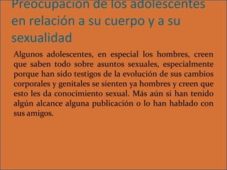 Preocupación de los adolescentes
en relación a su cuerpo y a su
sexualidad
Algunos adolescentes, en especial los hombres, creen
que saben todo sobre asuntos sexuales, especialmente
porque han sido testigos de la evolución de sus cambios
corporales y genitales se sienten ya hombres y creen que
esto les da conocimiento sexual. Más aún si han tenido
algún alcance alguna publicación o lo han hablado con
sus amigos.
 