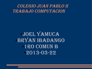 COLEGIO JUAN PABLO II
TRABAJO COMPUTACION



   JOEL YAMUCA
   ●

 ●BRYAN IBAdANGO

   ●1RO COMUN B

    ●2013-03-22
 