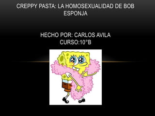 CREPPY PASTA: LA HOMOSEXUALIDAD DE BOB
ESPONJA
HECHO POR: CARLOS AVILA
CURSO:10°B
 