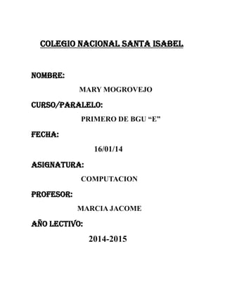 COLEGIO NACIONAL SANTA ISABEL

NOMBRE:
MARY MOGROVEJO

CURSO/PARALELO:
PRIMERO DE BGU “E”

FECHA:
16/01/14
ASIGNATURA:
COMPUTACION

PROFESOR:
MARCIA JACOME

AÑO LECTIVO:

2014-2015

 