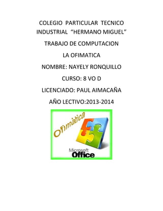 COLEGIO PARTICULAR TECNICO
INDUSTRIAL “HERMANO MIGUEL”
TRABAJO DE COMPUTACION
LA OFIMATICA
NOMBRE: NAYELY RONQUILLO
CURSO: 8 VO D
LICENCIADO: PAUL AIMACAÑA
AÑO LECTIVO:2013-2014

 