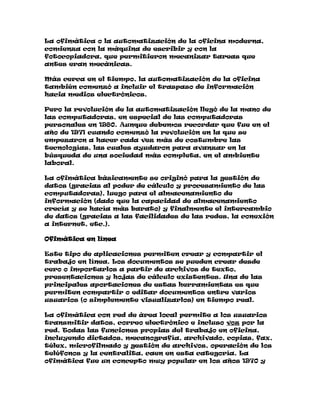 La ofimática o la automatización de la oficina moderna,
comienza con la máquina de escribir y con la
fotocopiadora, que permitieron mecanizar tareas que
antes eran mecánicas.
Más cerca en el tiempo, la automatización de la oficina
también comenzó a incluir el traspaso de información
hacia medios electrónicos.
Pero la revolución de la automatización llegó de la mano de
las computadoras, en especial de las computadoras
personales en 1980. Aunque debemos recordar que fue en el
año de 1971 cuando comenzó la revolución en la que se
empezaron a hacer cada vez más de costumbre las
tecnologías, las cuales ayudaron para avanzar en la
búsqueda de una sociedad más completa, en el ambiente
laboral.
La ofimática básicamente se originó para la gestión de
datos (gracias al poder de cálculo y procesamiento de las
computadoras), luego para el almacenamiento de
información (dado que la capacidad de almacenamiento
crecía y se hacía más barato) y finalmente el intercambio
de datos (gracias a las facilidades de las redes, la conexión
a internet, etc.).
Ofimática en línea
Este tipo de aplicaciones permiten crear y compartir el
trabajo en línea. Los documentos se pueden crear desde
cero o importarlos a partir de archivos de texto,
presentaciones y hojas de cálculo existentes. Una de las
principales aportaciones de estas herramientas es que
permiten compartir o editar documentos entre varios
usuarios (o simplemente visualizarlos) en tiempo real.
La ofimática con red de área local permite a los usuarios
transmitir datos, correo electrónico e incluso voz por la
red. Todas las funciones propias del trabajo en oficina,
incluyendo dictados, mecanografía, archivado, copias, fax,
télex, microfilmado y gestión de archivos, operación de los
teléfonos y la centralita, caen en esta categoría. La
ofimática fue un concepto muy popular en los años 1970 y

 