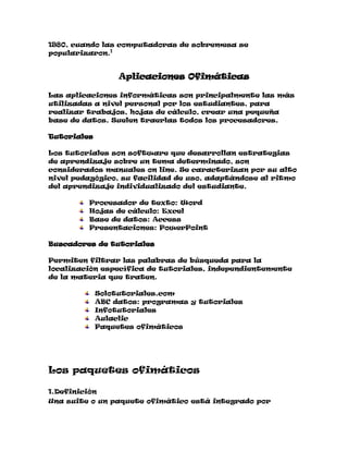1980, cuando las computadoras de sobremesa se
popularizaron.1

Aplicaciones Ofimáticas
Las aplicaciones informáticas son principalmente las más
utilizadas a nivel personal por los estudiantes, para
realizar trabajos, hojas de cálculo, crear una pequeña
base de datos. Suelen traerlas todos los procesadores.
Tutoriales
Los tutoriales son software que desarrollan estrategias
de aprendizaje sobre un tema determinado, son
considerados manuales on line. Se caracterizan por su alto
nivel pedagógico, su facilidad de uso, adaptándose al ritmo
del aprendizaje individualizado del estudiante.
Procesador de texto: Word
Hojas de cálculo: Excel
Base de datos: Access
Presentaciones: PowerPoint
Buscadores de tutoriales
Permiten filtrar las palabras de búsqueda para la
localización específica de tutoriales, independientemente
de la materia que traten.
Solotutoriales.com
ABC datos: programas y tutoriales
Infotutoriales
Aulaclic
Paquetes ofimáticos

Los paquetes ofimáticos
1.Definición
Una suite o un paquete ofimático está integrado por

 