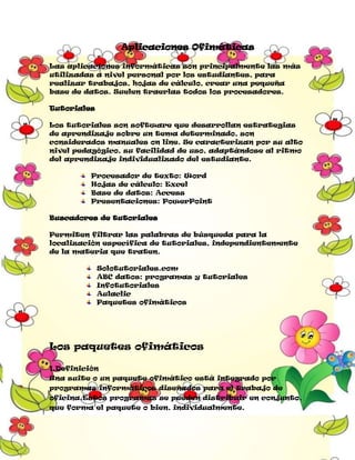 Aplicaciones Ofimáticas
Las aplicaciones informáticas son principalmente las más
utilizadas a nivel personal por los estudiantes, para
realizar trabajos, hojas de cálculo, crear una pequeña
base de datos. Suelen traerlas todos los procesadores.
Tutoriales
Los tutoriales son software que desarrollan estrategias
de aprendizaje sobre un tema determinado, son
considerados manuales on line. Se caracterizan por su alto
nivel pedagógico, su facilidad de uso, adaptándose al ritmo
del aprendizaje individualizado del estudiante.
Procesador de texto: Word
Hojas de cálculo: Excel
Base de datos: Access
Presentaciones: PowerPoint
Buscadores de tutoriales
Permiten filtrar las palabras de búsqueda para la
localización específica de tutoriales, independientemente
de la materia que traten.
Solotutoriales.com
ABC datos: programas y tutoriales
Infotutoriales
Aulaclic
Paquetes ofimáticos

Los paquetes ofimáticos
1.Definición
Una suite o un paquete ofimático está integrado por
programas informáticos diseñados para el trabajo de
oficina.Estos programas se pueden distribuir en conjunto,
que forma el paquete o bien, individualmente.

 