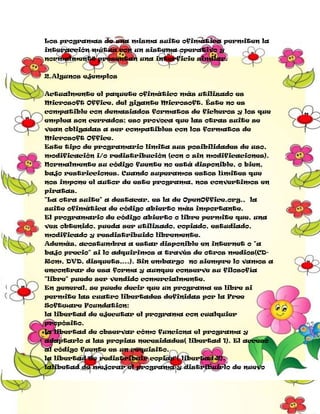 Los programas de una misma suite ofimática permiten la
interacción mútua con un sistema operativo y
normalmente presentan una interficie similar.
2.Algunos ejemplos
Actualmente el paquete ofimático más utilizado es
Microsoft Office, del gigante Microsoft. Éste no es
compatible con demasiados formatos de ficheros y los que
emplea son cerrados; eso provoca que las otras suite se
vean obligadas a ser compatibles con los formatos de
Microsoft Office.
Este tipo de programario limita sus posibilidades de uso,
modificación i/o redistribución (con o sin modificaciones).
Normalmente su código fuente no está disponible, o bien,
bajo restricciones. Cuando superamos estos límites que
nos impone el autor de este programa, nos convertimos en
piratas.
"La otra suite" a destacar, es la de OpenOffice.org., la
suite ofimática de código abierto más importante.
El programario de código abierto o libre permite que, una
vez obtenido, pueda ser utilizado, copiado, estudiado,
modificado y resdistribuido libremente.
Además, acostumbra a estar disponible en internet o "a
bajo precio" si lo adquirimos a través de otros medios(CDRom, DVD, disquets,...). Sin embargo no siempre lo vamos a
encontrar de esa forma y aunque conserve su filosofía
"libre" puede ser vendido comercialmente.
En general, se puede decir que un programa es libre si
permite las cuatro libertades definidas por la Free
Software Foundation:
la libertad de ejecutar el programa con cualquier
propósito.
la libertad de observar cómo funciona el programa y
adaptarlo a las propias necesidades( libertad 1). El acceso
al código fuente es un requisito.
la libertad de redistribuir copias ( libertad 2).
lalibetad de mejorar el programa y distribuirlo de nuevo

 