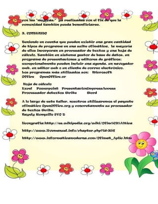 con las "mejoras " ya realizadas con el fin de que la
comunidad también pueda benenficiarse.
3. CONTENIDO
Teniendo en cuenta que pueden existir una gran cantidad
de tipos de programa en una suite ofimática, la mayoría
de ellos incorporan un procesador de textos y una hoja de
cálculo. También un sistema gestor de base de datos, un
programa de presentaciones y editores de gráficos;
excepcionalmente pueden incluir una agenda, un navegador
web, un editor web o un cliente de correo electrónico.
Los programas más utilizados son:
Office

Microsoft

OpenOffice.or

Hoja de cálculo
Excel

Powerpoint

PresentacionImpressAccess

Processador detextos Write

Word

A lo largo de este taller, nosotros utilizaremos el paquete
ofimático OpenOffice.org y concretamente su procesador
de textos Write.
Nayely Ronquillo 8VO D
licongrafia:http://es.wikipedia.org/wiki/Ofim%C3%A1tica
http://www.livemanual.info/chapter.php?id=356
http://www.informaticamoderna.com/Ofimat_Aplic.htm

 