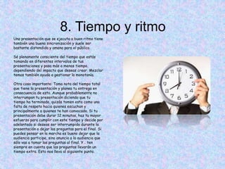 8. Tiempo y ritmo
Una presentación que se ejecuta a buen ritmo tiene
también una buena sincronización y suele ser
bastante distendida y amena para el público.
Sé plenamente consciente del tiempo que estás
tomando en diferentes intervalos de tus
presentaciones y pasa más o menos tiempo,
dependiendo del impacto que deseas crear. Mezclar
temas también ayuda a gestionar la monotonía.
Otra cosa importante: Toma nota del tiempo total
que tiene la presentación y planea tu entrega en
consecuencia de esto. Aunque probablemente no
interrumpan tu presentación diciendo que tu
tiempo ha terminado, quizás tomen esto como una
falta de respeto hacia quienes escuchan y
principalmente a quienes te han convocado. Si tu
presentación debe durar 12 minutos, haz tu mayor
esfuerzo para cumplir con este tiempo y decide por
adelantado si deseas ser interrumpido durante la
presentación o dejar las preguntas para el final. Si
puedes pensar en la marcha es bueno dejar que la
audiencia participe, sino anuncia a la audiencia que
sólo vas a tomar las preguntas al final. Y… ten
siempre en cuenta que las preguntas llevarán un
tiempo extra. Esto nos lleva al siguiente punto.
 