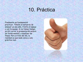 10. Práctica
Finalmente es fundamental
practicar. Tómate el esfuerzo de
ensayar ya sea sólo, frente al espejo
o con tu equipo. Si no tienes tiempo,
es útil correr la presentación entera
de forma mental y visualizar las
líneas. Pero al final del día, la
realidad es que nada vence a una
práctica real.
 
