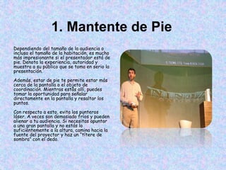 1. Mantente de Pie
Dependiendo del tamaño de la audiencia o
incluso el tamaño de la habitación, es mucho
más impresionante si el presentador está de
pie. Denota la experiencia, autoridad y
muestra a su público que se toma en serio la
presentación.
Además, estar de pie te permite estar más
cerca de la pantalla o el objeto de
coordinación. Mientras estás allí, puedes
tomar la oportunidad para señalar
directamente en la pantalla y resaltar los
puntos.
Con respecto a esto, evita los punteros
láser. A veces son demasiado fríos y pueden
alienar a tu audiencia. Si necesitas apuntar
a una gran pantalla y no estás lo
suficientemente a la altura, camina hacia la
fuente del proyector y haz un “títere de
sombra” con el dedo.
 