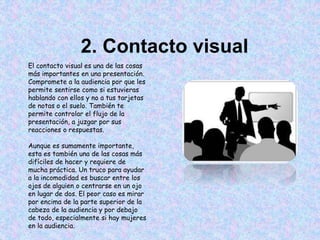 2. Contacto visual
El contacto visual es una de las cosas
más importantes en una presentación.
Compromete a la audiencia por que les
permite sentirse como si estuvieras
hablando con ellos y no a tus tarjetas
de notas o el suelo. También te
permite controlar el flujo de la
presentación, a juzgar por sus
reacciones o respuestas.
Aunque es sumamente importante,
esta es también una de las cosas más
difíciles de hacer y requiere de
mucha práctica. Un truco para ayudar
a la incomodidad es buscar entre los
ojos de alguien o centrarse en un ojo
en lugar de dos. El peor caso es mirar
por encima de la parte superior de la
cabeza de la audiencia y por debajo
de todo, especialmente si hay mujeres
en la audiencia.
 