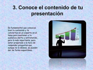 3. Conoce el contenido de tu
presentación
Es fundamental que conozcas
bien tu contenido y te
conviertas en un experto en el
tema para mantener a tu
audiencia alerta y entretenida…
pero lo más importante, para
estar preparado a la hora de
responder preguntas que,
aunque no lo desees, se pueden
dar de forma espontánea.
 