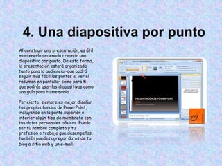 4. Una diapositiva por punto
Al construir una presentación, es útil
mantenerla ordenada creando una
diapositiva por punto. De esta forma,
la presentación estará organizada
tanto para la audiencia –que podrá
seguir más fácil los puntos al ver el
resumen en pantalla– como para ti,
que podrás usar las diapositivas como
una guía para tu memoria.
Por cierto, siempre es mejor diseñar
tus propios fondos de PowerPoint,
incluyendo en la parte superior o
inferior algún tipo de membrete con
tus datos personales básicos. Puede
ser tu nombre completo y tu
profesión o trabajo que desempeñas,
también puedes agregar datos de tu
blog o sitio web y un e-mail.
 