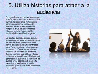 5. Utiliza historias para atraer a la
audiencia
En lugar de contar chistes para romper
el hielo, una buena idea es elaborar los
puntos clave contando historias que
ponen a la audiencia en la acción.
También es una buena manera de
romper el flujo de los segmentos
técnicos o si sientes que estás
perdiendo la atención de la gente.
Lo ideal es que los ejemplos que des
sean concretos y que los puedas contar
en función de tu experiencia. Para
partir de algo puedes utilizar frases
como “Una vez vino un cliente con un
problema…” o “Hace varios años me
topé con un problema de este tipo…”
Cuando planteas un problema y luego
hablas de la solución que tú le has dado,
generas en la audiencia la sensación de
que les estás aconsejando desde tu
experiencia (realmente lo estás
haciendo) y que lo que dices realmente
vale la pena.
 