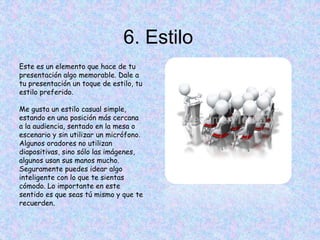 6. Estilo
Este es un elemento que hace de tu
presentación algo memorable. Dale a
tu presentación un toque de estilo, tu
estilo preferido.
Me gusta un estilo casual simple,
estando en una posición más cercana
a la audiencia, sentado en la mesa o
escenario y sin utilizar un micrófono.
Algunos oradores no utilizan
diapositivas, sino sólo las imágenes,
algunos usan sus manos mucho.
Seguramente puedes idear algo
inteligente con lo que te sientas
cómodo. Lo importante en este
sentido es que seas tú mismo y que te
recuerden.
 