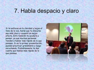 7. Habla despacio y claro
Si te enfocas en la claridad y bajas el
tono de la voz, harás que tu discurso
sea más claro y causará un mejor
efecto. Esto también te ayudará a
pensar, ya que muchas personas
tienden a hablar más rápido de lo que
piensan. Si es tu primer presentación,
puedes practicar grabándote y luego
escuchando. Probablemente te des
cuenta que hablas más rápido de lo
que piensas.
 