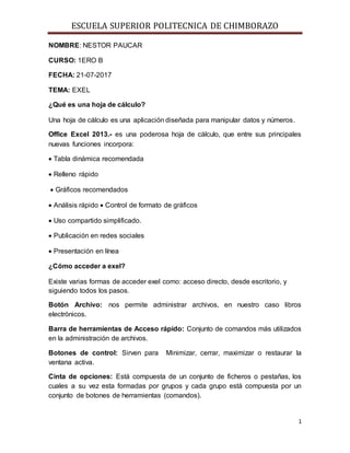 ESCUELA SUPERIOR POLITECNICA DE CHIMBORAZO
1
NOMBRE: NESTOR PAUCAR
CURSO: 1ERO B
FECHA: 21-07-2017
TEMA: EXEL
¿Qué es una hoja de cálculo?
Una hoja de cálculo es una aplicación diseñada para manipular datos y números.
Office Excel 2013.- es una poderosa hoja de cálculo, que entre sus principales
nuevas funciones incorpora:
 Tabla dinámica recomendada
 Relleno rápido
 Gráficos recomendados
 Análisis rápido  Control de formato de gráficos
 Uso compartido simplificado.
 Publicación en redes sociales
 Presentación en línea
¿Cómo acceder a exel?
Existe varias formas de acceder exel como: acceso directo, desde escritorio, y
siguiendo todos los pasos.
Botón Archivo: nos permite administrar archivos, en nuestro caso libros
electrónicos.
Barra de herramientas de Acceso rápido: Conjunto de comandos más utilizados
en la administración de archivos.
Botones de control: Sirven para Minimizar, cerrar, maximizar o restaurar la
ventana activa.
Cinta de opciones: Está compuesta de un conjunto de ficheros o pestañas, los
cuales a su vez esta formadas por grupos y cada grupo está compuesta por un
conjunto de botones de herramientas (comandos).
 