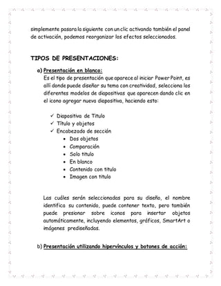 simplemente pasara la siguiente con un clic activando también el panel
de activación, podemos reorganizar los efectos seleccionados.
TIPOS DE PRESENTACIONES:
a) Presentación en blanco:
Es el tipo de presentación que aparece al iniciar Power Point, es
allí donde puede diseñar su tema con creatividad, selecciona los
diferentes modelos de diapositivas que aparecen dando clic en
el icono agregar nueva diapositiva, haciendo esto:
 Diapositiva de Titulo
 Título y objetos
 Encabezado de sección
 Dos objetos
 Comparación
 Solo titulo
 En blanco
 Contenido con titulo
 Imagen con titulo
Las cuáles serán seleccionadas para su diseño, el nombre
identifica su contenido, puede contener texto, pero también
puede presionar sobre iconos para insertar objetos
automáticamente, incluyendo elementos, gráficos, SmartArt o
imágenes prediseñadas.
b) Presentación utilizando hipervínculos y botones de acción:
 