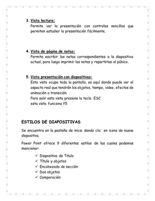 3. Vista lectura:
Permite ver la presentación con controles sencillos que
permiten estudiar la presentación fácilmente.
4. Vista de página de notas:
Permite escribir las notas correspondientes a la diapositiva
actual, para luego imprimir las notas y repartirlas al púbico.
5. Vista presentación con diapositivas:
Esta vista ocupa toda la pantalla, es aquí donde puede ver el
aspecto real que tendrán los objetos, tiempo, video, efectos de
animación o transición.
Para salir esta vista presione la tecla ESC
esta vista funciona f5
ESTILOS DE DIAPOSITIVAS
Se encuentra en la pestaña de inicio dando clic en icono de nueva
diapositiva.
Power Point ofrece 9 diferentes estilos de las cuales podemos
mencionar:
 Diapositiva de Titulo
 Título y objetos
 Encabezado de sección
 Dos objetos
 Comparación
 