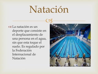 
Natación
 La natación es un
deporte que consiste en
el desplazamiento de
una persona en el agua,
sin que esta toque el
suelo. Es regulado por
la Federación
Internacional de
Natación
 